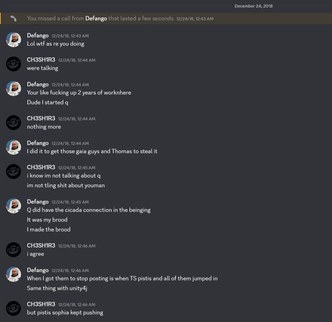 Discord DM, Dec 24 2018, 12:43 to 12:46 AM. Defango: Your like fucking up 2 years of worknhere. Dude I started q. I did it to get those gaia guys and Thomas to steal it. Q did have the cicada connection in the beinging. It was my brood. I made the brood. CH3SH1R3: i agree. Defango: When I got them to stop posting is when TS pistis and all of them jumped in. Same thing with unity4j
