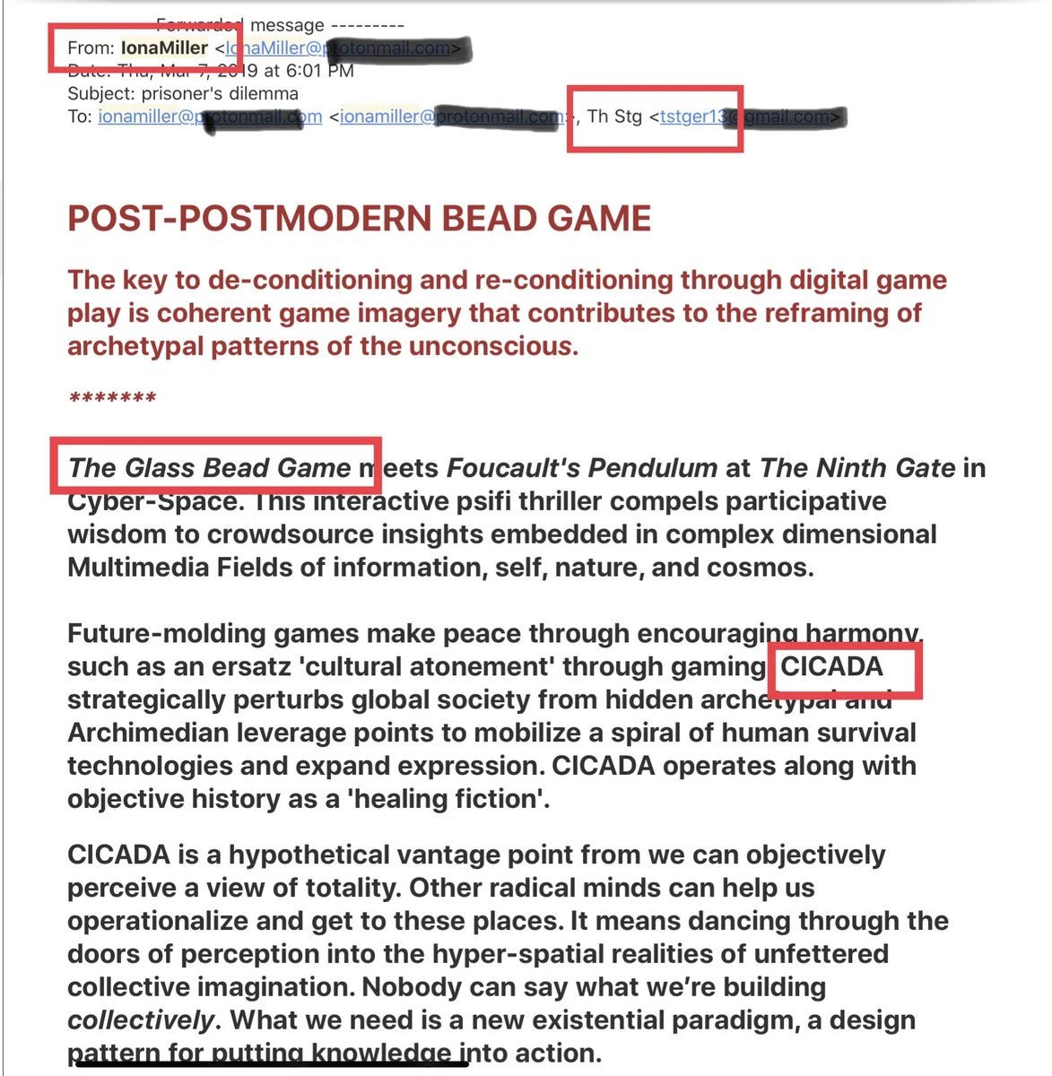 Forwarded email from IonaMiller to Th Stg, Mar 7 2019, subject prisoner's dilemma: POST-POSTMODERN BEAD GAME. The Glass Bead Game meets Foucault's Pendulum at The Ninth Gate in Cyber-Space... CICADA strategically perturbs global society... CICADA operates along with objective history as a healing fiction. Addresses blacked out
