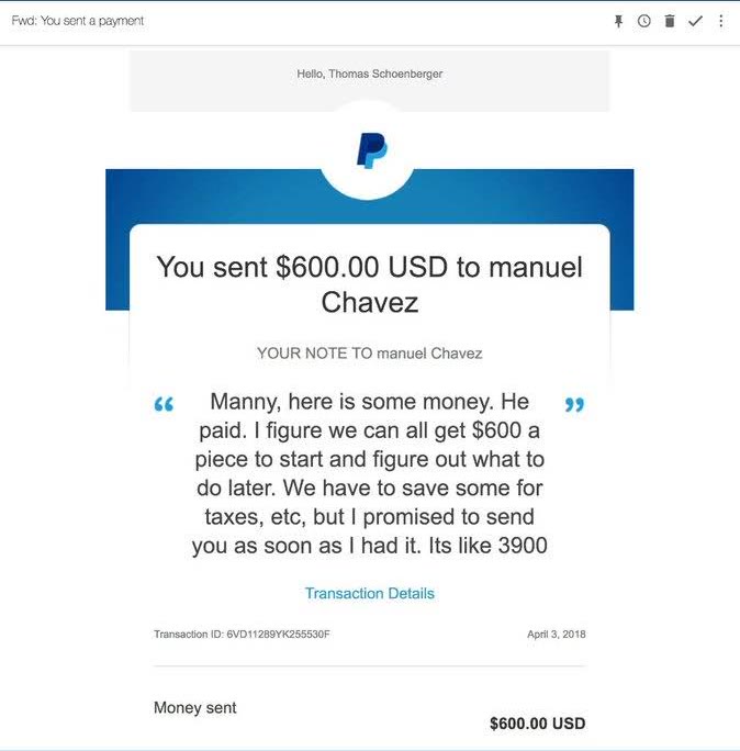 Recibo de PayPal dirigido a Thomas Schoenberger: enviaste 600 dólares a manuel Chavez, 3 de abril de 2018, nota: Manny, here is some money. He paid. I figure we can all get 600 a piece to start and figure out what to do later. We have to save some for taxes, etc, but I promised to send you as soon as I had it. Its like 3900