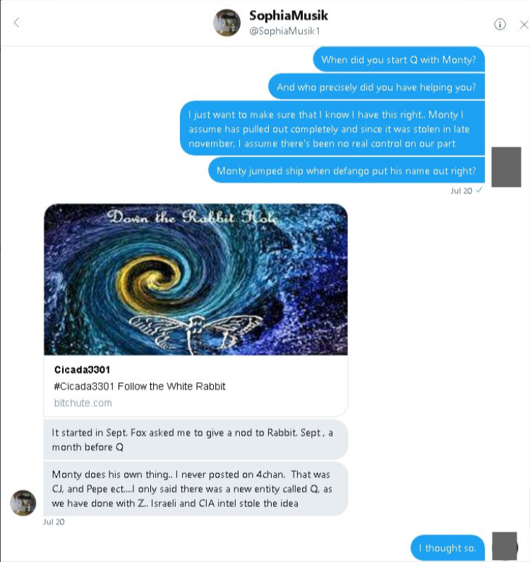 Mensaje directo de Twitter con SophiaMusik, @SophiaMusik1, 20 de julio: cuando le preguntan cuándo empezó Q con Monty, comparte un video de Cicada3301 Follow the White Rabbit y escribe It started in Sept. Fox asked me to give a nod to Rabbit. Sept, a month before Q. Monty does his own thing. I never posted on 4chan. That was CJ and Pepe etc. I only said there was a new entity called Q, as we have done with Z. Israeli and CIA intel stole the idea
