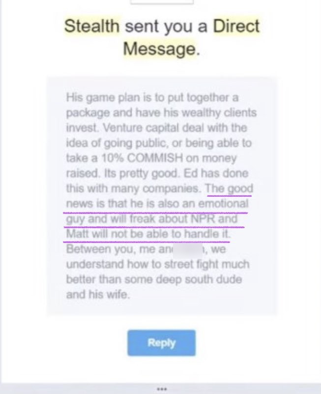 Stealth DM: His game plan is to put together a package and have his wealthy clients invest. Venture capital deal with the idea of going public, or being able to take a 10% COMMISH on money raised... The good news is that he is also an emotional guy and will freak about NPR and Matt will not be able to handle it. Between you, me and [name blurred], we understand how to street fight much better than some deep south dude and his wife