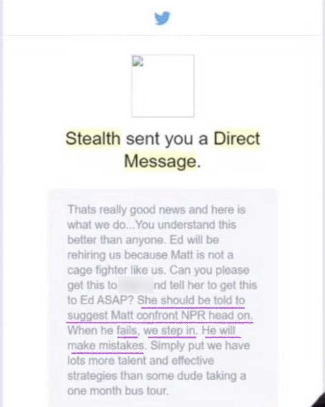 Stealth DM: Thats really good news and here is what we do... Ed will be rehiring us because Matt is not a cage fighter like us. Can you please get this to [name blurred] and tell her to get this to Ed ASAP? She should be told to suggest Matt confront NPR head on. When he fails, we step in. He will make mistakes