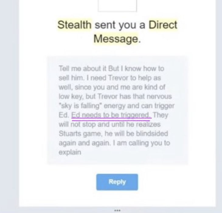 Stealth DM: Tell me about it But I know how to sell him. I need Trevor to help as well, since you and me are kind of low key, but Trevor has that nervous sky is falling energy and can trigger Ed. Ed needs to be triggered. They will not stop and until he realizes Stuarts game, he will be blindsided again and again. I am calling you to explain