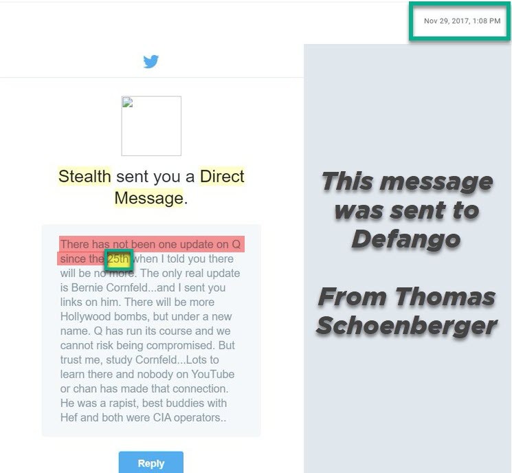 Twitter DM email, Nov 29 2017 1:08 PM: Stealth sent you a Direct Message. There has not been one update on Q since the 25th when I told you there will be no more. The only real update is Bernie Cornfeld and I sent you links on him. There will be more Hollywood bombs, but under a new name. Q has run its course and we cannot risk being compromised. Annotation by the author: This message was sent to Defango from Thomas Schoenberger