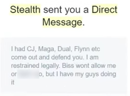 Twitter DM notification: Stealth sent you a Direct Message. I had CJ, Maga, Dual, Flynn etc come out and defend you. I am restrained legally. Biss wont allow me or [blurred] too, but I have my guys doing it