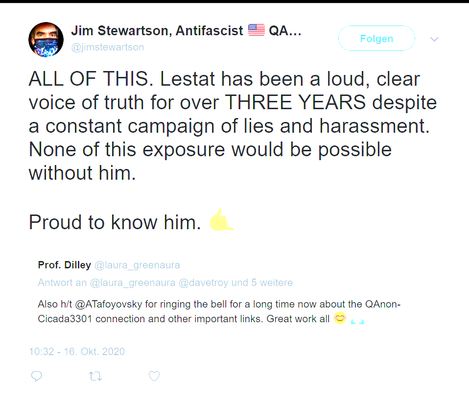 Jim Stewartson quote-post, 10:32, Oct 16 2020: ALL OF THIS. Lestat has been a loud, clear voice of truth for over three years despite a constant campaign of lies and harassment. None of this exposure would be possible without him. Proud to know him. Quoting Prof. Dilley @laura_greenaura: Also h/t @ATafoyovsky for ringing the bell for a long time now about the QAnon-Cicada3301 connection