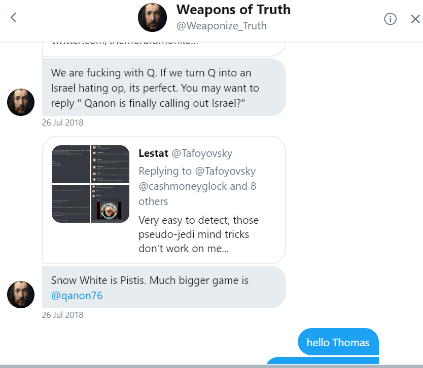 Mensajes directos de Twitter de Weapons of Truth, @Weaponize_Truth, del 26 de julio de 2018: We are fucking with Q. If we turn Q into an Israel hating op, its perfect; y Snow White is Pistis. Much bigger game is @qanon76; la conversación termina conmigo escribiendo hello Thomas